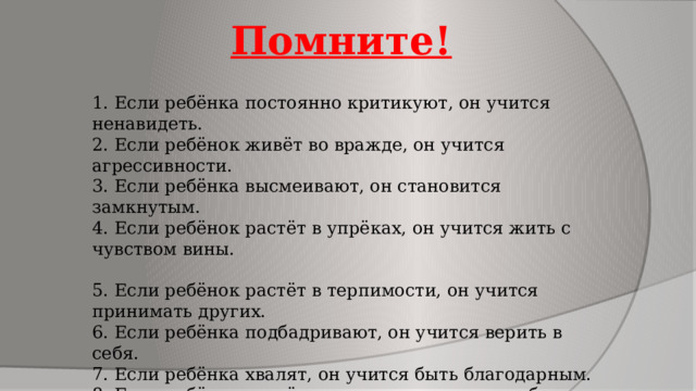 Помните! 1. Если ребёнка постоянно критикуют, он учится ненавидеть. 2. Если ребёнок живёт во вражде, он учится агрессивности. 3. Если ребёнка высмеивают, он становится замкнутым. 4. Если ребёнок растёт в упрёках, он учится жить с чувством вины. 5. Если ребёнок растёт в терпимости, он учится принимать других. 6. Если ребёнка подбадривают, он учится верить в себя. 7. Если ребёнка хвалят, он учится быть благодарным. 8. Если ребёнок растёт в честности, он учится быть справедливым. 9. Если ребёнок живёт в безопасности, он учится верить в людей. 10. Если ребёнка поддерживают, он учится ценить себя. 11. Если ребёнок живёт в понимании и дружелюбии, он учится находить любовь в этом мире. 