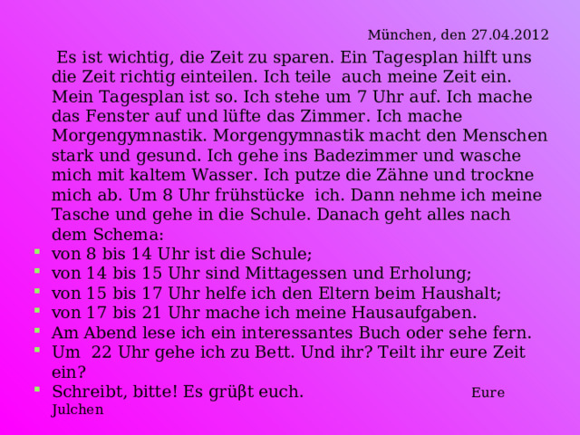   München , den 27.04.2012  Es ist wichtig, die Zeit zu sparen. Ein Tagesplan hilft uns die Zeit richtig einteilen. Ich teile auch meine Zeit ein. Mein Tagesplan ist so. Ich stehe um 7 Uhr auf. Ich mache das Fenster auf und lüfte das Zimmer. Ich mache Morgengymnastik. Morgengymnastik macht den Menschen stark und gesund. Ich gehe ins Badezimmer und wasche mich mit kaltem Wasser. Ich putze die Zähne und trockne mich ab. Um 8 Uhr frühstücke ich. Dann nehme ich meine Tasche und gehe in die Schule. Danach geht alles nach dem Schema: von 8 bis 14 Uhr ist die Schule; von 14 bis 15 Uhr sind Mittagessen und Erholung; von 15 bis 17 Uhr helfe ich den Eltern beim Haushalt; von 17 bis 21 Uhr mache ich meine Hausaufgaben. Am Abend lese ich ein interessantes Buch oder sehe fern. Um 22 Uhr gehe ich zu Bett. Und ihr? Teilt ihr eure Zeit ein? Schreibt, bitte! Es grüβt euch .   Eure Julchen  