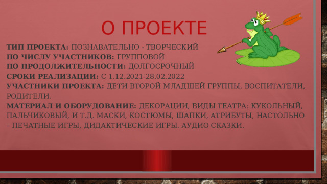 О проекте Тип проекта:  познавательно - творческий  По числу участников: групповой   По продолжительности:  долгосрочный  Сроки реализации:  с 1.12.2021-28.02.2022  Участники проекта:  дети второй младшей группы, воспитатели, родители.  Материал и оборудование:  декорации, виды театра: кукольный, пальчиковый, и т.д. маски, костюмы, шапки, атрибуты, настольно – печатные игры, дидактические игры. Аудио сказки. 