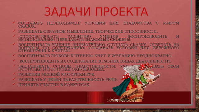 Задачи проекта Создавать необходимые условия для знакомства с миром сказок. Развивать образное мышление, творческие способности.   Способствовать развитию умения воспроизводить и эмоционально передавать знакомые сюжеты. Воспитывать умение внимательно слушать сказку, отвечать на вопросы по содержанию; создавать условия для бережного отношения к книгам. Воспитывать любовь к чтению книг и желанию неоднократно  воспроизводить их содержание в разных видах деятельности. Закладывать основы нравственности, учить оценивать свои поступки и поступки окружающих. развитие мелкой моторики рук. развивать у детей выразительность речи. Принять участие в конкурсах. 