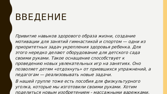 Введение Привитие навыков здорового образа жизни, создание мотивации для занятий гимнастикой и спортом — одни из приоритетных задач укрепления здоровья ребенка. Для этого нередко делают оборудование для детского сада своими руками. Такое оснащение способствует к проведению новых увлекательных игр на занятиях. Оно позволяет детям «отдохнуть» от приевшихся упражнений, а педагогам — реализовывать новые задачи. В нашей группе тоже есть пособия для физкультурного уголка, которые мы изготовили своими руками. Хотим поделиться новым изобретением - массажными варежками. 