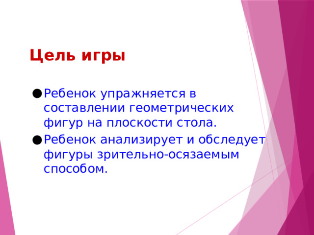 Цель игры Ребенок упражняется в составлении геометрических фигур на плоскости стола. Ребенок анализирует и обследует фигуры зрительно-осязаемым способом. 