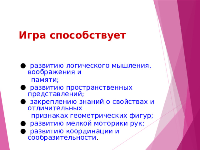 Игра способствует  развитию логического мышления, воображения и  памяти;  развитию пространственных представлений;  закреплению знаний о свойствах и отличительных  признаках геометрических фигур;  развитию мелкой моторики рук;  развитию координации и сообразительности . 