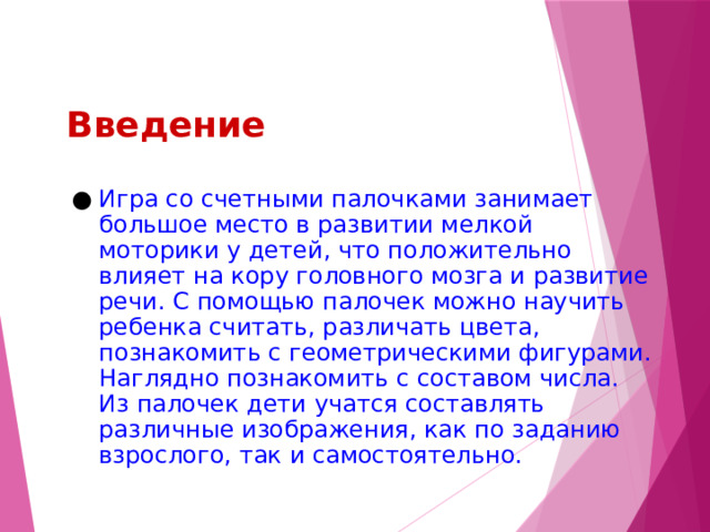 Введение Игра со счетными палочками занимает большое место в развитии мелкой моторики у детей, что положительно влияет на кору головного мозга и развитие речи. С помощью палочек можно научить ребенка считать, различать цвета, познакомить с геометрическими фигурами. Наглядно познакомить с составом числа. Из палочек дети учатся составлять различные изображения, как по заданию взрослого, так и самостоятельно. 