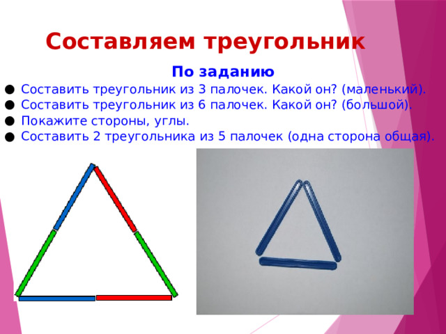 Составляем треугольник По заданию Составить треугольник из 3 палочек. Какой он? (маленький). Составить треугольник из 6 палочек. Какой он? (большой). Покажите стороны, углы. Составить 2 треугольника из 5 палочек (одна сторона общая). 