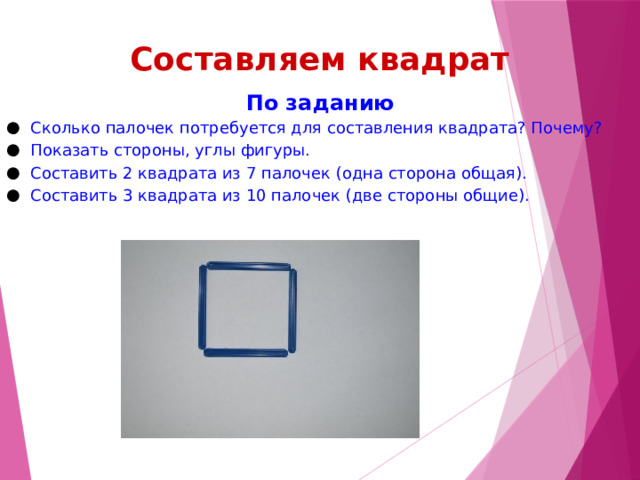 Составляем квадрат По заданию Сколько палочек потребуется для составления квадрата? Почему? Показать стороны, углы фигуры. Составить 2 квадрата из 7 палочек (одна сторона общая). Составить 3 квадрата из 10 палочек (две стороны общие). 