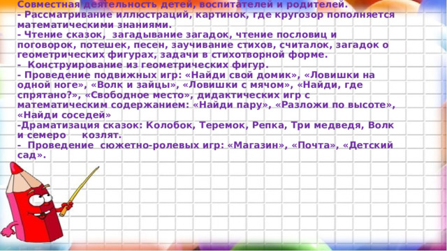 2.Основной этап:   Совместная деятельность детей, воспитателей и родителей.  - Рассматривание иллюстраций, картинок, где кругозор пополняется математическими знаниями.  - Чтение сказок, загадывание загадок, чтение пословиц и поговорок, потешек, песен, заучивание стихов, считалок, загадок о геометрических фигурах, задачи в стихотворной форме.  - Конструирование из геометрических фигур.  - Проведение подвижных игр: «Найди свой домик», «Ловишки на одной ноге», «Волк и зайцы», «Ловишки с мячом», «Найди, где спрятано?», «Свободное место», дидактических игр с математическим содержанием: «Найди пару», «Разложи по высоте», «Найди соседей»  -Драматизация сказок: Колобок, Теремок, Репка, Три медведя, Волк и семеро козлят.  - Проведение сюжетно-ролевых игр: «Магазин», «Почта», «Детский сад».    