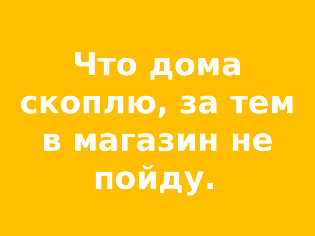 Что дома скоплю, за тем в магазин не пойду.  