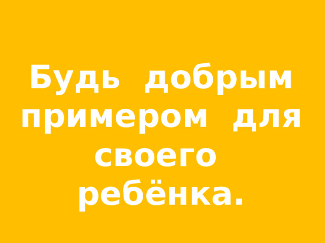 Будь добрым примером для своего ребёнка. 