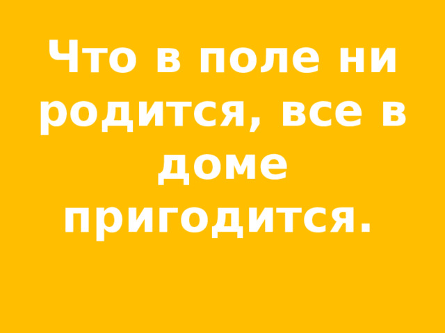 Что в поле ни родится, все в доме пригодится.  