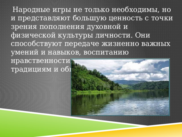  Народные игры не только необходимы, но и представляют большую ценность с точки зрения пополнения духовной и физической культуры личности. Они способствуют передаче жизненно важных умений и навыков, воспитанию нравственности, уважения к народным традициям и обычаям. 