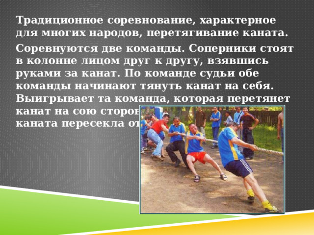 Традиционное соревнование, характерное для многих народов, перетягивание каната. Соревнуются две команды. Соперники стоят в колонне лицом друг к другу, взявшись руками за канат. По команде судьи обе команды начинают тянуть канат на себя. Выигрывает та команда, которая перетянет канат на сою сторону так, чтобы метка каната пересекла отметку на земле. 