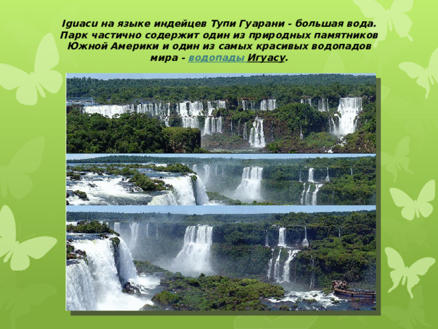 Iguacu на языке индейцев Тупи Гуарани - большая вода. Парк частично содержит один из природных памятников Южной Америки и один из самых красивых водопадов мира -  водопады Игуасу .   