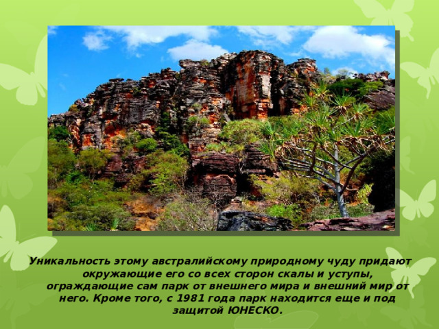  Национальный парк Какаду,  Австралия   Уникальность этому австралийскому природному чуду придают окружающие его со всех сторон скалы и уступы, ограждающие сам парк от внешнего мира и внешний мир от него. Кроме того, с 1981 года парк находится еще и под защитой ЮНЕСКО.  