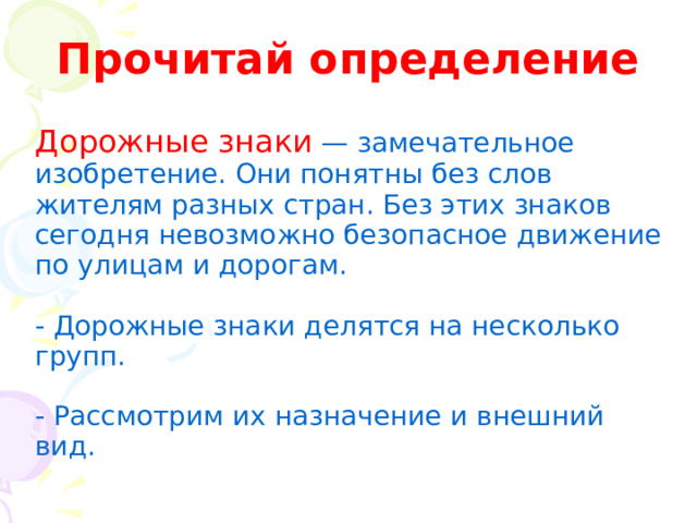 Прочитай определение Дорожные знаки  — замечательное изобретение. Они понятны без слов жителям разных стран. Без этих знаков сегодня невозможно безопасное движение по улицам и дорогам. - Дорожные знаки делятся на несколько групп. - Рассмотрим их назначение и внешний вид. 