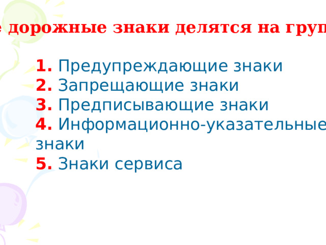 Все дорожные знаки делятся на группы: 1. Предупреждающие знаки 2. Запрещающие знаки 3. Предписывающие знаки 4. Информационно-указательные знаки 5. Знаки сервиса 