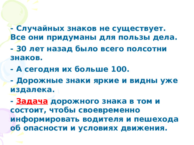 - Случайных знаков не существует. Все они придуманы для пользы дела. - 30 лет назад было всего полсотни знаков. - А сегодня их больше 100. - Дорожные знаки яркие и видны уже издалека. - Задача дорожного знака в том и состоит, чтобы своевременно информировать водителя и пешехода об опасности и условиях движения. 