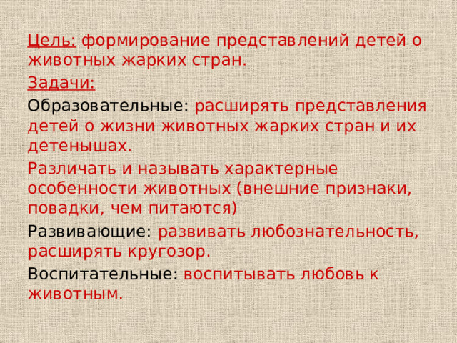 Цель: формирование представлений детей о животных жарких стран. Задачи: Образовательные: расширять представления детей о жизни животных жарких стран и их детенышах. Различать и называть характерные особенности животных (внешние признаки, повадки, чем питаются) Развивающие: развивать любознательность, расширять кругозор. Воспитательные: воспитывать любовь к животным. 