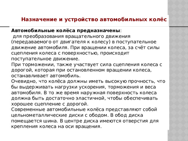 Назначение и устройство автомобильных колёс Автомобильные колёса предназначены :  для преобразования вращательного движения (передаваемого от двигателя к колесу) в поступательное движение автомобиля. При вращении колеса, за счёт силы сцепления колеса с поверхностью, происходит поступательное движение. При торможении, также участвует сила сцепления колеса с дорогой, которая при остановленном вращении колеса, останавливает автомобиль. Очевидно, что колёса должны иметь высокую прочность, что бы выдерживать нагрузки ускорения, торможения и веса автомобиля. В то же время наружная поверхность колеса должна быть достаточно эластичной, чтобы обеспечивать хорошее сцепление с дорогой.  Современные автомобильные колёса представляют собой цельнометаллические диски с ободом. В обод диска помещается шина. В центре диска имеются отверстия для крепления колеса на оси вращения. 