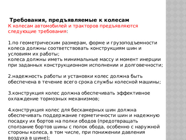   Требования, предъявляемые к колесам К колесам автомобилей и тракторов предъявляются следующие требования : 1.по геометрическим размерам, форме и грузоподъемности колеса должны соответствовать конструкциям шин и условиям их работы; колеса должны иметь минимальные массу и момент инерции при заданных конструкционном исполнении и долговечности; 2.надежность работы и установки колес должна быть обеспечена в течение всего срока службы колесной машины; 3.конструкция колес должна обеспечивать эффективное охлаждение тормозных механизмов; 4.конструкция колес для бескамерных шин должна обеспечивать поддержание герметичности шин и надежную посадку их бортов на полки ободов (предотвращать сползание бортов шины с полок обода, особенно с наружной стороны колеса, в том числе, при понижении давления воздуха в шине); 