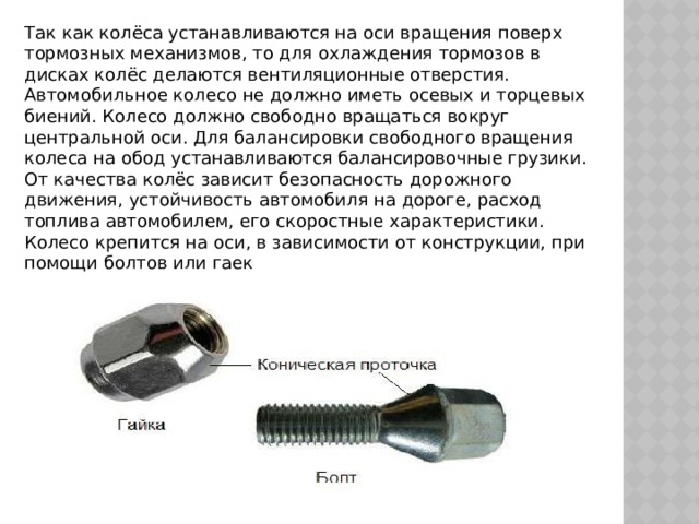 Так как колёса устанавливаются на оси вращения поверх тормозных механизмов, то для охлаждения тормозов в дисках колёс делаются вентиляционные отверстия.  Автомобильное колесо не должно иметь осевых и торцевых биений. Колесо должно свободно вращаться вокруг центральной оси. Для балансировки свободного вращения колеса на обод устанавливаются балансировочные грузики.  От качества колёс зависит безопасность дорожного движения, устойчивость автомобиля на дороге, расход топлива автомобилем, его скоростные характеристики.  Колесо крепится на оси, в зависимости от конструкции, при помощи болтов или гаек 