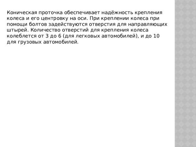 Коническая проточка обеспечивает надёжность крепления колеса и его центровку на оси. При креплении колеса при помощи болтов задействуются отверстия для направляющих штырей. Количество отверстий для крепления колеса колеблется от 3 до 6 (для легковых автомобилей), и до 10 для грузовых автомобилей. 
