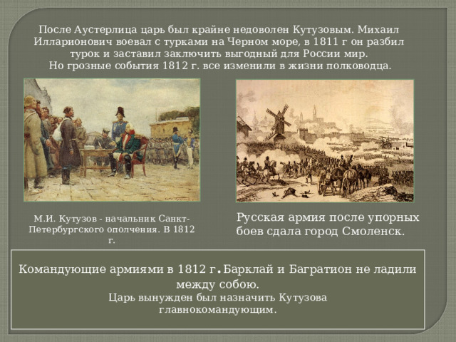 После Аустерлица царь был крайне недоволен Кутузовым. Михаил Илларионович воевал с турками на Черном море, в 1811 г он разбил турок и заставил заключить выгодный для России мир.  Но грозные события 1812 г. все изменили в жизни полководца. Русская армия после упорных боев сдала город Смоленск. М.И. Кутузов - начальник Санкт-Петербургского ополчения. В 1812 г. Командующие армиями в 1812 г . Барклай и Багратион не ладили между собою. Царь вынужден был назначить Кутузова главнокомандующим. 