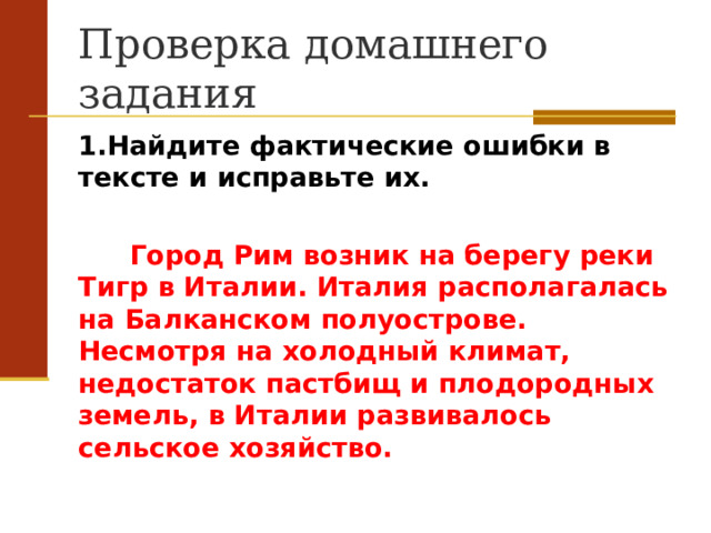 Проверка домашнего задания 1.Найдите фактические ошибки в тексте и исправьте их.  Город Рим возник на берегу реки Тигр в Италии. Италия располагалась на Балканском полуострове. Несмотря на холодный климат, недостаток пастбищ и плодородных земель, в Италии развивалось сельское хозяйство.  