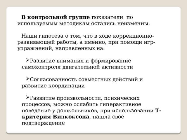 В контрольной группе показатели по используемым методикам остались неизменны. Наши гипотеза о том, что в ходе коррекционно-развивающей работы, а именно, при помощи игр- упражнений, направленных на: Развитие внимания и формирование самоконтроля двигательной активности Согласованность совместных действий и развитие координации Развитие произвольности, психических процессов, можно ослабить гиперактивное поведение у дошкольников, при использовании Т-критерия Вилкоксона , нашла своё подтверждение 