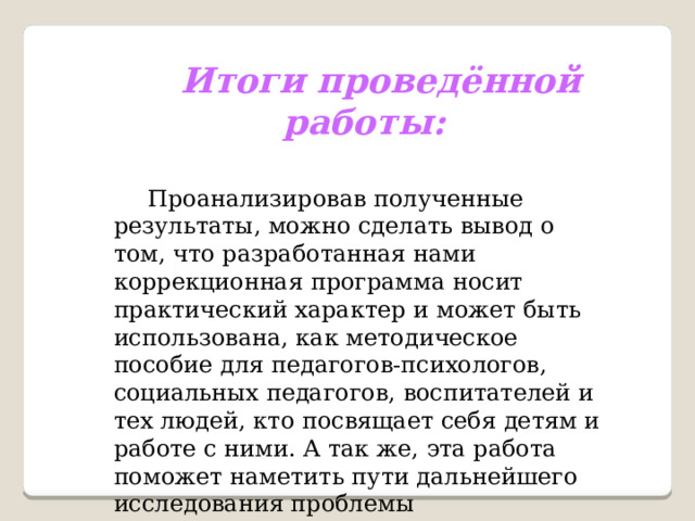 Итоги проведённой работы:  Проанализировав полученные результаты, можно сделать вывод о том, что разработанная нами коррекционная программа носит практический характер и может быть использована, как методическое пособие для педагогов-психологов, социальных педагогов, воспитателей и тех людей, кто посвящает себя детям и работе с ними. А так же, эта работа поможет наметить пути дальнейшего исследования проблемы гиперактивности у детей дошкольного возраста и их успешного решения 