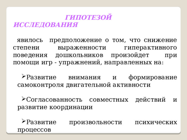   ГИПОТЕЗОЙ ИССЛЕДОВАНИЯ   явилось предположение о том, что снижение степени выраженности гиперактивного поведения дошкольников произойдет при помощи игр - упражнений, направленных на: Развитие внимания и формирование самоконтроля двигательной активности Согласованность совместных действий и развитие координации Развитие произвольности психических процессов 