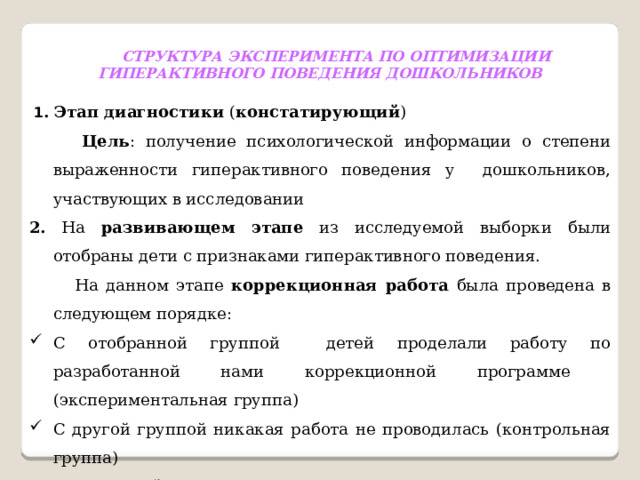 СТРУКТУРА ЭКСПЕРИМЕНТА ПО ОПТИМИЗАЦИИ ГИПЕРАКТИВНОГО ПОВЕДЕНИЯ ДОШКОЛЬНИКОВ  1 .  Этап диагностики ( констатирующий )  Цель : получение психологической информации о степени выраженности гиперактивного поведения у дошкольников, участвующих в исследовании 2. На развивающем этапе из исследуемой выборки были отобраны дети с признаками гиперактивного поведения.  На данном этапе коррекционная работа была проведена в следующем порядке: С отобранной группой детей проделали работу по разработанной нами коррекционной программе (экспериментальная группа) С другой группой никакая работа не проводилась (контрольная группа) Оценочный этап  Цель : оценка эффективности проведенной работы  Методы : повторная диагностика и анализ результатов 