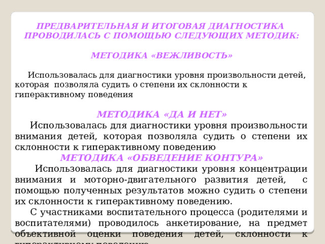  ПРЕДВАРИТЕЛЬНАЯ И ИТОГОВАЯ ДИАГНОСТИКА ПРОВОДИЛАСЬ С ПОМОЩЬЮ СЛЕДУЮЩИХ  МЕТОДИК:  МЕТОДИКА «ВЕЖЛИВОСТЬ»   Использовалась для диагностики уровня произвольности детей, которая позволяла судить о степени их склонности к гиперактивному поведения  МЕТОДИКА «ДА И НЕТ»  Использовалась для диагностики уровня произвольности внимания детей, которая позволяла судить о степени их склонности к гиперактивному поведению МЕТОДИКА «ОБВЕДЕНИЕ КОНТУРА»  Использовалась для диагностики уровня концентрации внимания и моторно-двигательного развития детей, с помощью полученных результатов можно судить о степени их склонности к гиперактивному поведению.  С участниками воспитательного процесса (родителями и воспитателями) проводилось анкетирование, на предмет объективной оценки поведения детей, склонности к гиперактивному поведению 