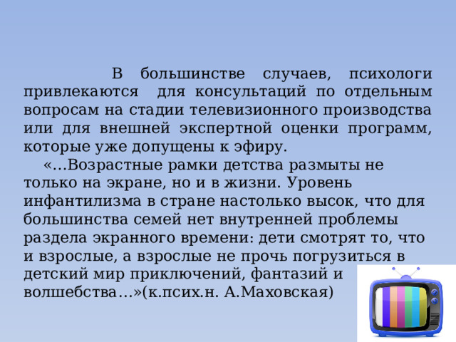  В большинстве случаев, психологи привлекаются для консультаций по отдельным вопросам на стадии телевизионного производства или для внешней экспертной оценки программ, которые уже допущены к эфиру.  «…Возрастные рамки детства размыты не только на экране, но и в жизни. Уровень инфантилизма в стране настолько высок, что для большинства семей нет внутренней проблемы раздела экранного времени: дети смотрят то, что и взрослые, а взрослые не прочь погрузиться в детский мир приключений, фантазий и волшебства…»(к.псих.н. А.Маховская)   