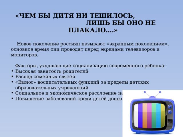  «ЧЕМ БЫ ДИТЯ НИ ТЕШИЛОСЬ,  ЛИШЬ БЫ ОНО НЕ ПЛАКАЛО….»   Новое поколение россиян называют «экранным поколением», основное время они проводят перед экранами телевизоров и мониторов.  Факторы, ухудшающие социализацию современного ребенка: Высокая занятость родителей Распад семейных связей «Вынос» воспитательных функций за пределы детских образовательных учреждений Социальное и экономическое расслоение населения Повышение заболеваний среди детей дошкольного возраста    