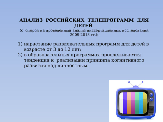 АНАЛИЗ РОССИЙСКИХ ТЕЛЕПРОГРАММ ДЛЯ ДЕТЕЙ (с опорой на проведенный анализ диссертационных исследований 2009-2018 гг.): нарастание развлекательных программ для детей в возрасте от 3 до 12 лет; в образовательных программах прослеживается тенденция к реализации принципа когнитивного развития над личностным. 