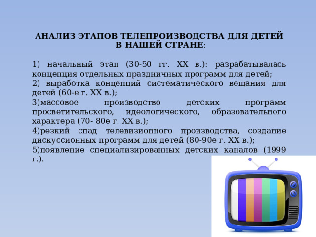 АНАЛИЗ ЭТАПОВ ТЕЛЕПРОИЗВОДСТВА ДЛЯ ДЕТЕЙ  В НАШЕЙ СТРАНЕ : 1) начальный этап (30-50 гг. XX в.): разрабатывалась концепция отдельных праздничных программ для детей; 2) выработка концепций систематического вещания для детей (60-е г. XX в.); 3)массовое производство детских программ просветительского, идеологического, образовательного характера (70- 80е г. XX в.); 4)резкий спад телевизионного производства, создание дискуссионных программ для детей (80-90е г. XX в.); 5)появление специализированных детских каналов (1999 г.). 