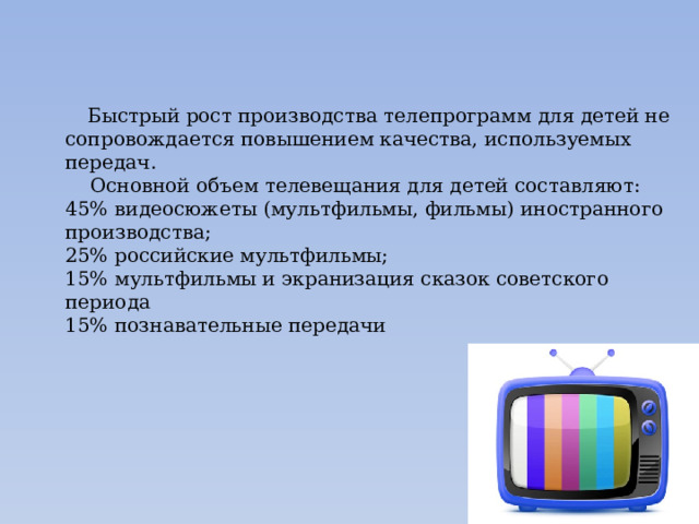  Быстрый рост производства телепрограмм для детей не сопровождается повышением качества, используемых передач.  Основной объем телевещания для детей составляют: 45% видеосюжеты (мультфильмы, фильмы) иностранного производства; 25% российские мультфильмы; 15% мультфильмы и экранизация сказок советского периода 15% познавательные передачи 