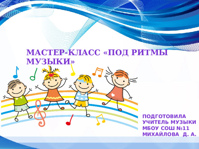 Мастер-класс «под ритмы музыки» Подготовила Учитель музыки МБОУ СОШ №11 Михайлова д. а. 