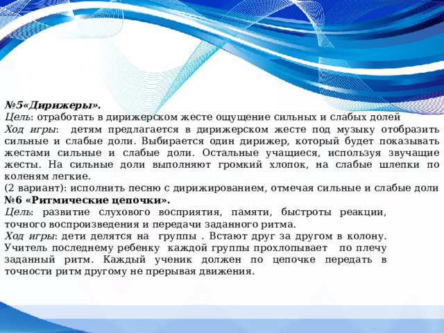 № 5«Дирижеры». Цель : отработать в дирижерском жесте ощущение сильных и слабых долей  Ход игры : детям предлагается в дирижерском жесте под музыку отобразить сильные и слабые доли. Выбирается один дирижер, который будет показывать жестами сильные и слабые доли. Остальные учащиеся, используя звучащие жесты. На сильные доли выполняют громкий хлопок, на слабые шлепки по коленям легкие. (2 вариант): исполнить песню с дирижированием, отмечая сильные и слабые доли № 6 «Ритмические цепочки». Цель : развитие слухового восприятия, памяти, быстроты реакции, точного воспроизведения и передачи заданного ритма. Ход игры : дети делятся на группы . Встают друг за другом в колону. Учитель последнему ребенку каждой группы прохлопывает по плечу заданный ритм. Каждый ученик должен по цепочке передать в точности ритм другому не прерывая движения. 