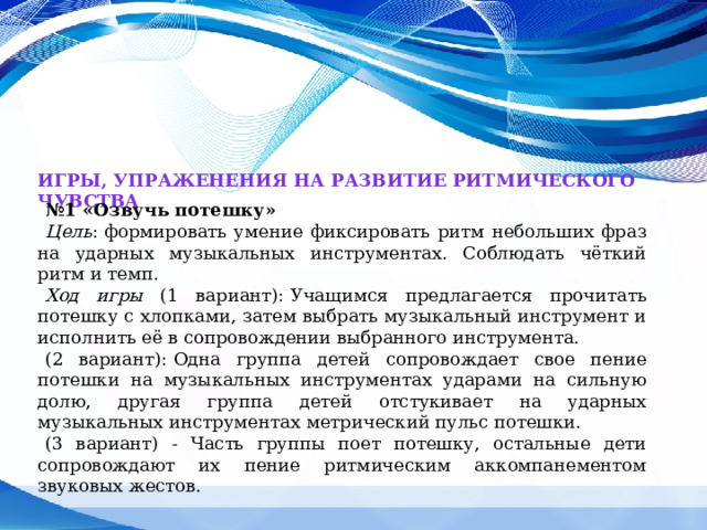 Игры, упраженения на развитие ритмического чувства № 1 «Озвучь потешку»   Цель :   формировать умение фиксировать ритм небольших фраз на ударных музыкальных инструментах. Соблюдать чёткий ритм и темп. Ход игры (1 вариант):   Учащимся предлагается прочитать потешку с хлопками, затем выбрать музыкальный инструмент и исполнить её в сопровождении выбранного инструмента. (2 вариант):   Одна группа детей сопровождает свое пение потешки на музыкальных инструментах ударами на сильную долю, другая группа детей отстукивает на ударных музыкальных инструментах метрический пульс потешки. (3 вариант) - Часть группы поет потешку, остальные дети сопровождают их пение ритмическим аккомпанементом звуковых жестов. 