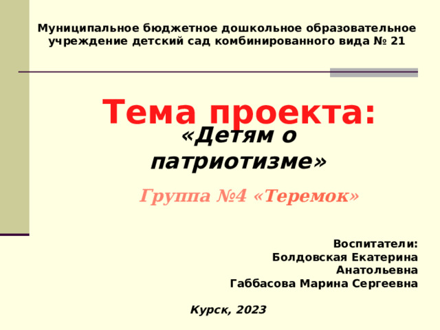 Муниципальное бюджетное дошкольное образовательное учреждение детский сад комбинированного вида № 21 Тема проекта: « Детям о патриотизме»  Группа №4 « Теремок » Воспитатели: Болдовская Екатерина Анатольевна Габбасова Марина Сергеевна Курск, 2023 