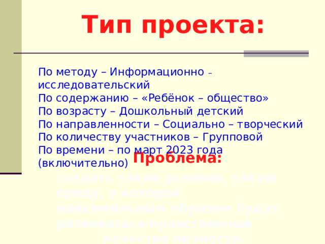 Тип проекта: По методу – Информационно – исследовательский По содержанию – «Ребёнок – общество» По возрасту – Дошкольный детский По направленности – Социально – творческий По количеству участников – Групповой По времени – по март 2023 года (включительно)   Проблема: создать такие условия, такую среду, в которой максимальным образом будут развиваться нравственные качества личности. 