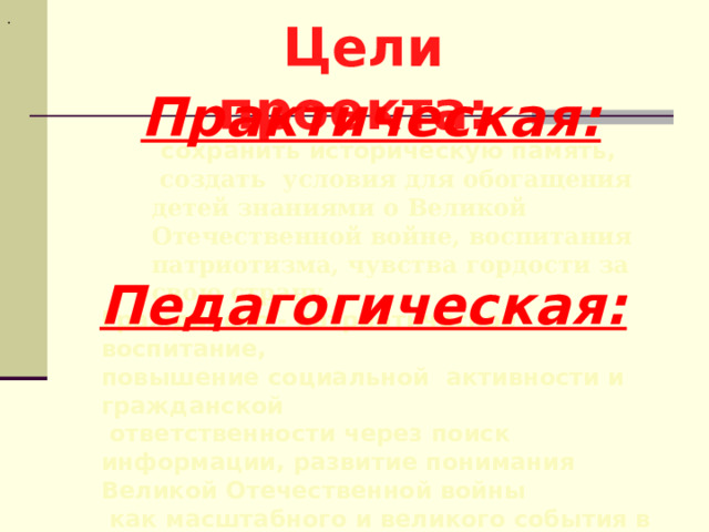 . Цели проекта: Практическая:  сохранить историческую память,  создать условия для обогащения детей знаниями о Великой Отечественной войне, воспитания патриотизма, чувства гордости за свою страну. Педагогическая:  Гражданско - патриотическое воспитание, повышение социальной активности и гражданской  ответственности через поиск информации, развитие понимания Великой Отечественной войны  как масштабного и великого события в жизни народа. 