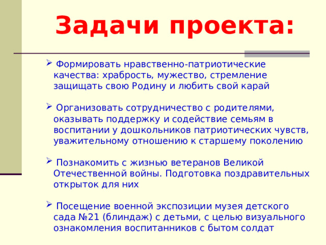 Задачи проекта:  Формировать нравственно-патриотические качества: храбрость, мужество, стремление защищать свою Родину и любить свой карай  Организовать сотрудничество с родителями, оказывать поддержку и содействие семьям в воспитании у дошкольников патриотических чувств, уважительному отношению к старшему поколению  Познакомить с жизнью ветеранов Великой Отечественной войны. Подготовка поздравительных открыток для них  Посещение военной экспозиции музея детского сада №21 (блиндаж) с детьми, с целью визуального ознакомления воспитанников с бытом солдат 