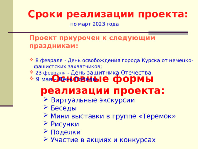 Сроки реализации проекта:  по март 2023 года  Проект приурочен к следующим праздникам:   8 февраля - День освобождения города Курска от немецко-фашистских захватчиков;  23 февраля - День защитника Отечества  9 мая – День Победы  Основные формы реализации проекта:  Виртуальные экскурсии  Беседы  Мини выставки в группе «Теремок»  Рисунки  Поделки  Участие в акциях и конкурсах 