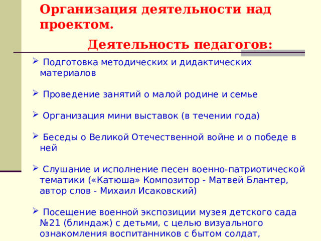  Организация деятельности над проектом.   Деятельность педагогов:     Подготовка методических и дидактических материалов  Проведение занятий о малой родине и семье  Организация мини выставок (в течении года)  Беседы о Великой Отечественной войне и о победе в ней  Слушание и исполнение песен военно-патриотической тематики («Катюша» Композитор - Матвей Блантер, автор слов - Михаил Исаковский)  Посещение военной экспозиции музея детского сада №21 (блиндаж) с детьми, с целью визуального ознакомления воспитанников с бытом солдат, сравнение его с нашим проживанием  