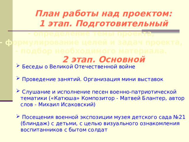 План работы над проектом:  1 этап. Подготовительный - определение темы проекта,  - формулирование целей и задач проекта,  - подбор необходимого материала. 2 этап. Основной  Беседы о Великой Отечественной войне  Проведение занятий. Организация мини выставок  Слушание и исполнение песен военно-патриотической тематики («Катюша» Композитор - Матвей Блантер, автор слов - Михаил Исаковский)  Посещения военной экспозиции музея детского сада №21 (блиндаж) с детьми, с целью визуального ознакомления воспитанников с бытом солдат 