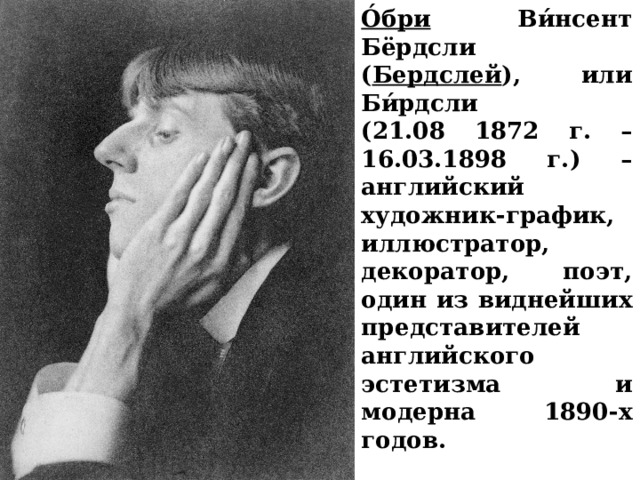 О́бри Ви́нсент Бёрдсли ( Бердслей ), или Би́рдсли (21.08 1872 г. – 16.03.1898 г.) –английский художник-график, иллюстратор, декоратор, поэт, один из виднейших представителей английского эстетизма и модерна 1890-х годов. 