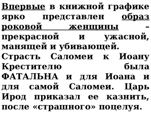 Впервые в книжной графике ярко представлен образ роковой женщины – прекрасной и ужасной, манящей и убивающей. Страсть Саломеи к Иоану Крестителю была ФАТАЛЬНА и для Иоана и для самой Саломеи. Царь Ирод приказал ее казнить, после «страшного» поцелуя.     